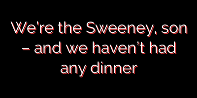 We’re the Sweeney, son – and we haven’t had any dinner